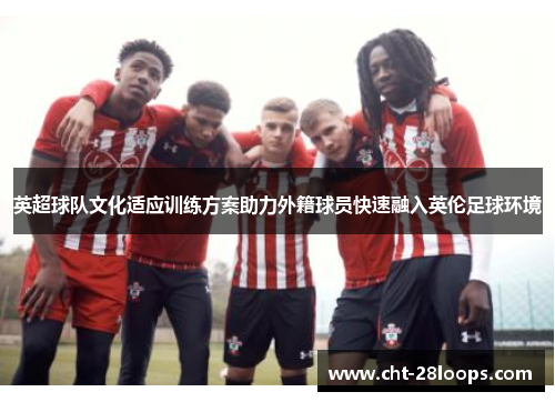 英超球队文化适应训练方案助力外籍球员快速融入英伦足球环境 英超球队文化适应训练方案助力外籍球员快速融入英伦足球环境