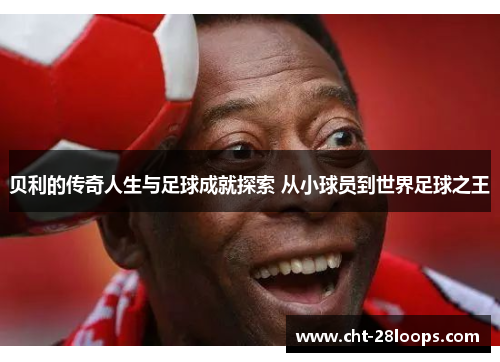 贝利的传奇人生与足球成就探索 从小球员到世界足球之王 贝利的传奇人生与足球成就探索 从小球员到世界足球之王