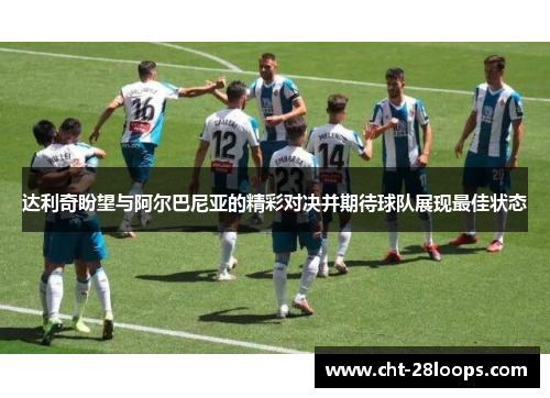 达利奇盼望与阿尔巴尼亚的精彩对决并期待球队展现最佳状态 达利奇盼望与阿尔巴尼亚的精彩对决并期待球队展现最佳状态
