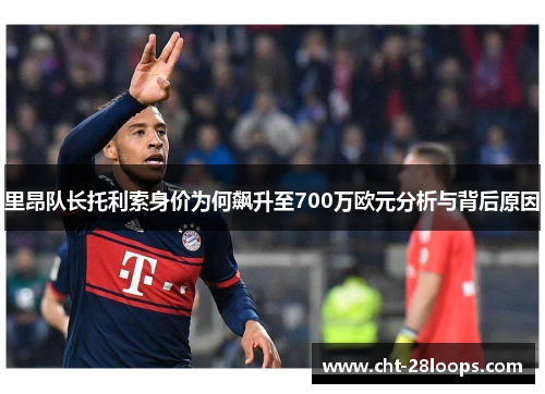 里昂队长托利索身价为何飙升至700万欧元分析与背后原因 里昂队长托利索身价为何飙升至700万欧元分析与背后原因