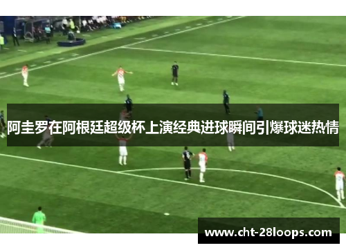 阿圭罗在阿根廷超级杯上演经典进球瞬间引爆球迷热情 阿圭罗在阿根廷超级杯上演经典进球瞬间引爆球迷热情