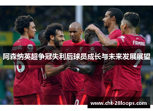 阿森纳英超争冠失利后球员成长与未来发展展望 阿森纳英超争冠失利后球员成长与未来发展展望