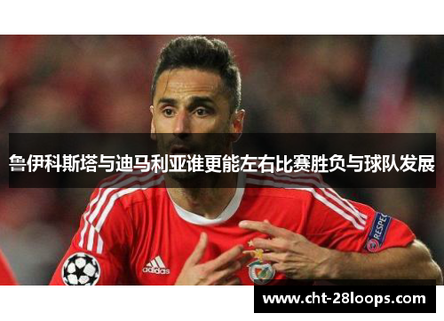 鲁伊科斯塔与迪马利亚谁更能左右比赛胜负与球队发展 鲁伊科斯塔与迪马利亚谁更能左右比赛胜负与球队发展