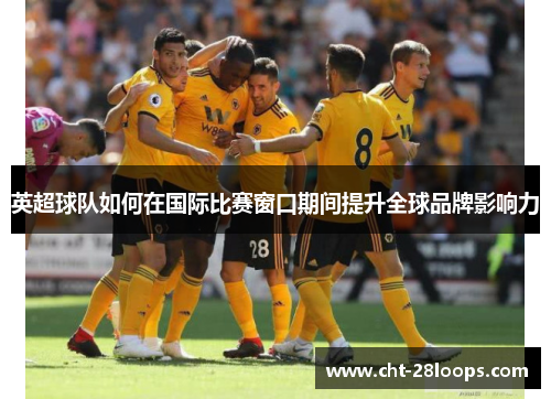 英超球队如何在国际比赛窗口期间提升全球品牌影响力 英超球队如何在国际比赛窗口期间提升全球品牌影响力