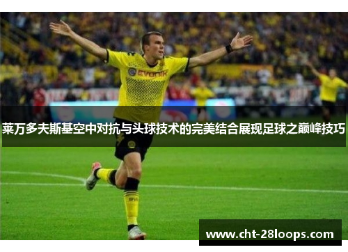 莱万多夫斯基空中对抗与头球技术的完美结合展现足球之巅峰技巧 莱万多夫斯基空中对抗与头球技术的完美结合展现足球之巅峰技巧