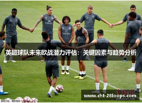 英超球队未来欧战潜力评估:关键因素与趋势分析 英超球队未来欧战潜力评估:关键因素与趋势分析
