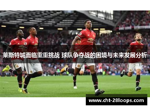 莱斯特城面临重重挑战 球队争夺战的困境与未来发展分析 莱斯特城面临重重挑战 球队争夺战的困境与未来发展分析