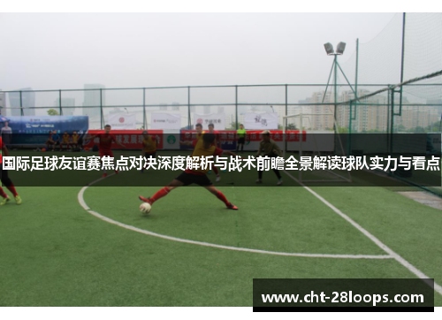 国际足球友谊赛焦点对决深度解析与战术前瞻全景解读球队实力与看点