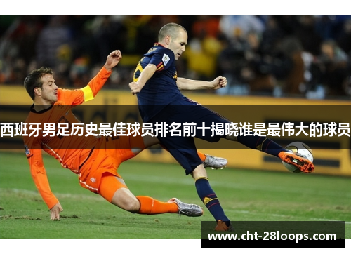 西班牙男足历史最佳球员排名前十揭晓谁是最伟大的球员