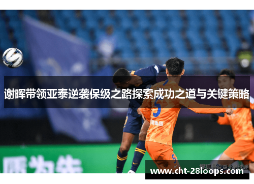 谢晖带领亚泰逆袭保级之路探索成功之道与关键策略 谢晖带领亚泰逆袭保级之路探索成功之道与关键策略