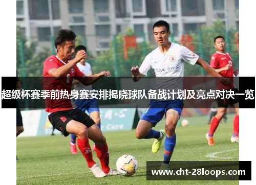 超级杯赛季前热身赛安排揭晓球队备战计划及亮点对决一览 超级杯赛季前热身赛安排揭晓球队备战计划及亮点对决一览