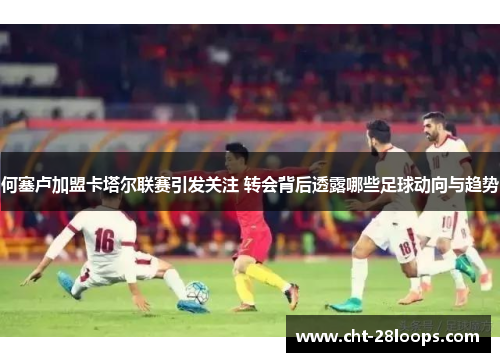 何塞卢加盟卡塔尔联赛引发关注 转会背后透露哪些足球动向与趋势