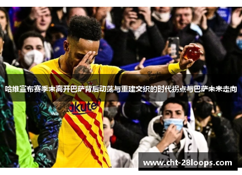 哈维宣布赛季末离开巴萨背后动荡与重建交织的时代拐点与巴萨未来走向 哈维宣布赛季末离开巴萨背后动荡与重建交织的时代拐点与巴萨未来走向