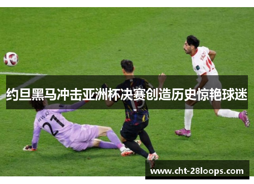 约旦黑马冲击亚洲杯决赛创造历史惊艳球迷