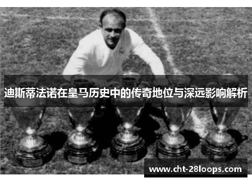 迪斯蒂法诺在皇马历史中的传奇地位与深远影响解析 迪斯蒂法诺在皇马历史中的传奇地位与深远影响解析