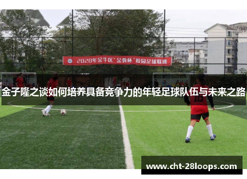 金子隆之谈如何培养具备竞争力的年轻足球队伍与未来之路 金子隆之谈如何培养具备竞争力的年轻足球队伍与未来之路