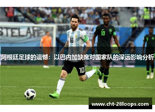 阿根廷足球的遗憾:以巴内加缺席对国家队的深远影响分析 阿根廷足球的遗憾:以巴内加缺席对国家队的深远影响分析